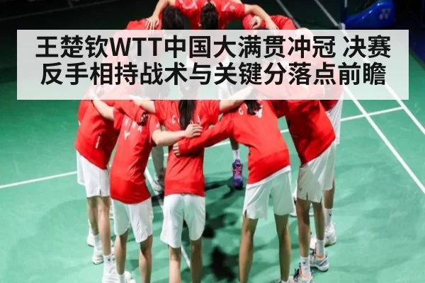 王楚钦WTT中国大满贯冲冠 决赛反手相持战术与关键分落点前瞻