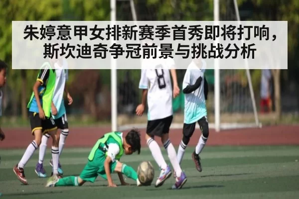 朱婷意甲女排新赛季首秀即将打响，斯坎迪奇争冠前景与挑战分析